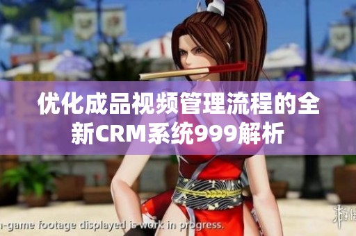 优化成品视频管理流程的全新CRM系统999解析