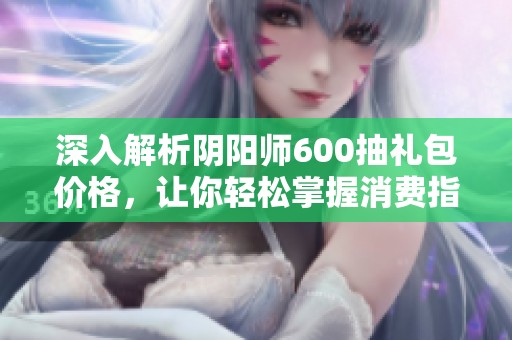 深入解析阴阳师600抽礼包价格，让你轻松掌握消费指南