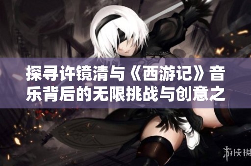 探寻许镜清与《西游记》音乐背后的无限挑战与创意之路