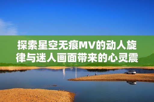 探索星空无痕MV的动人旋律与迷人画面带来的心灵震撼