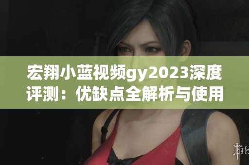 宏翔小蓝视频gy2023深度评测：优缺点全解析与使用体验分享