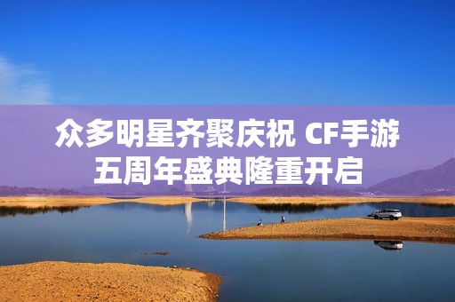 众多明星齐聚庆祝 CF手游五周年盛典隆重开启