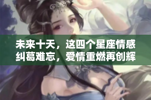 未来十天，这四个星座情感纠葛难忘，爱情重燃再创辉煌