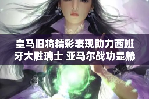 皇马旧将精彩表现助力西班牙大胜瑞士 亚马尔战功显赫