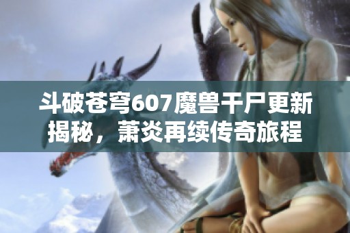 斗破苍穹607魔兽干尸更新揭秘，萧炎再续传奇旅程