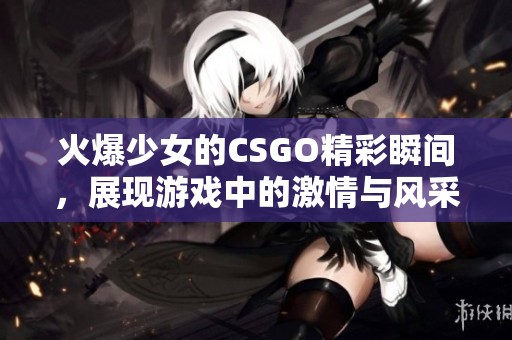 火爆少女的CSGO精彩瞬间，展现游戏中的激情与风采