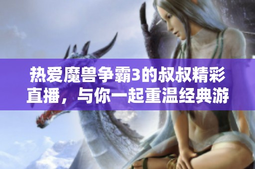 热爱魔兽争霸3的叔叔精彩直播，与你一起重温经典游戏