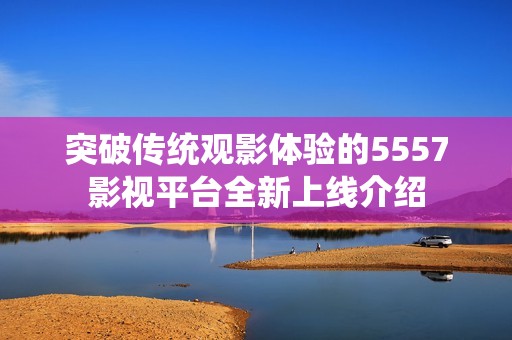 突破传统观影体验的5557影视平台全新上线介绍