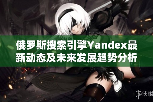 俄罗斯搜索引擎Yandex最新动态及未来发展趋势分析