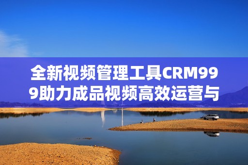 全新视频管理工具CRM999助力成品视频高效运营与推广