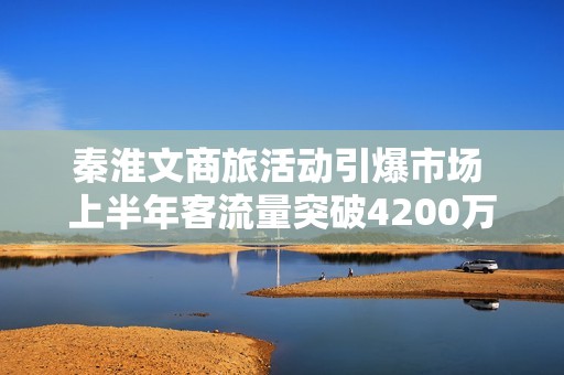 秦淮文商旅活动引爆市场 上半年客流量突破4200万