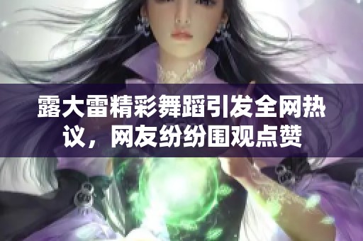 露大雷精彩舞蹈引发全网热议，网友纷纷围观点赞