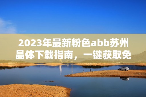 2023年最新粉色abb苏州晶体下载指南，一键获取免费资源