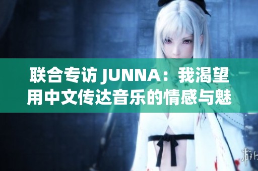 联合专访 JUNNA：我渴望用中文传达音乐的情感与魅力