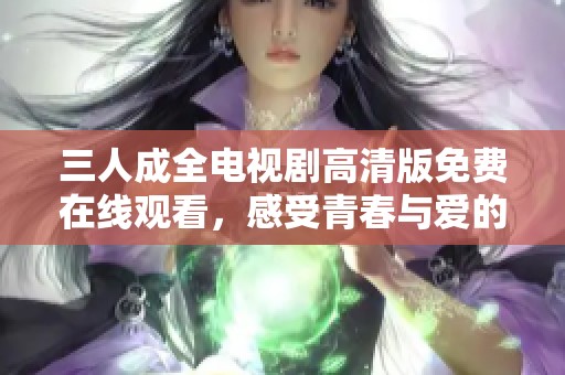 三人成全电视剧高清版免费在线观看，感受青春与爱的交织情感