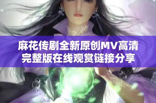 麻花传剧全新原创MV高清完整版在线观赏链接分享