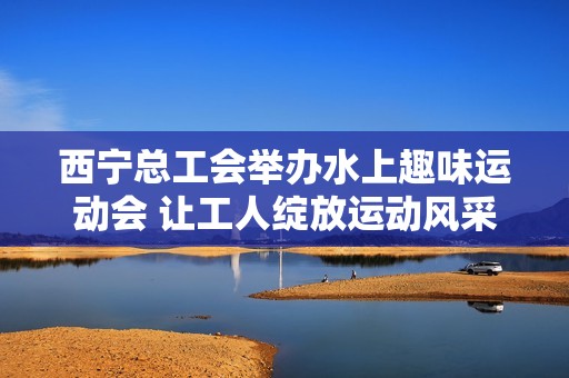 西宁总工会举办水上趣味运动会 让工人绽放运动风采与团结精神