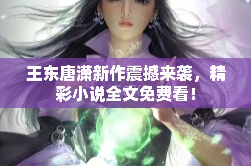 王东唐潇新作震撼来袭，精彩小说全文免费看！