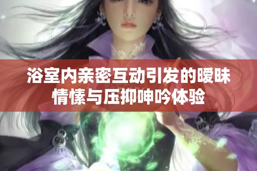 浴室内亲密互动引发的暧昧情愫与压抑呻吟体验