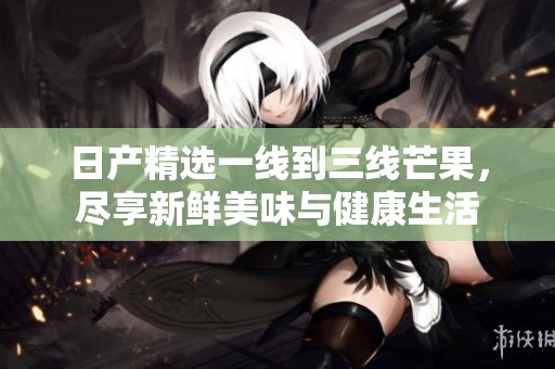 日产精选一线到三线芒果，尽享新鲜美味与健康生活