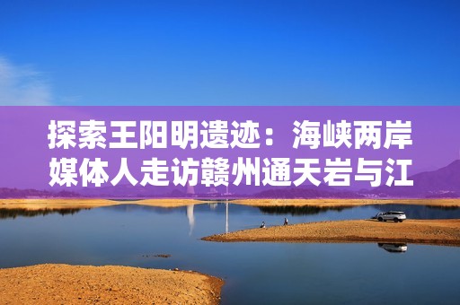 探索王阳明遗迹：海峡两岸媒体人走访赣州通天岩与江南石窟