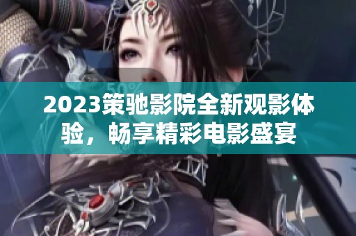 2023策驰影院全新观影体验，畅享精彩电影盛宴