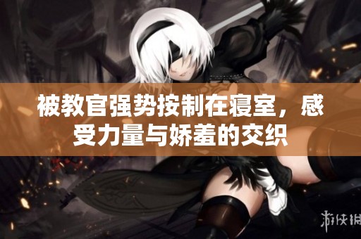 被教官强势按制在寝室，感受力量与娇羞的交织