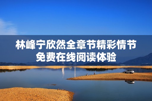 林峰宁欣然全章节精彩情节免费在线阅读体验