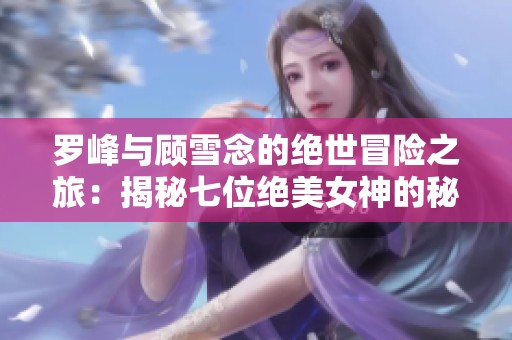 罗峰与顾雪念的绝世冒险之旅：揭秘七位绝美女神的秘密