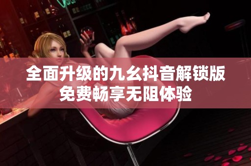 全面升级的九幺抖音解锁版免费畅享无阻体验