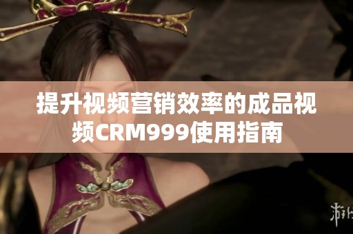 提升视频营销效率的成品视频CRM999使用指南