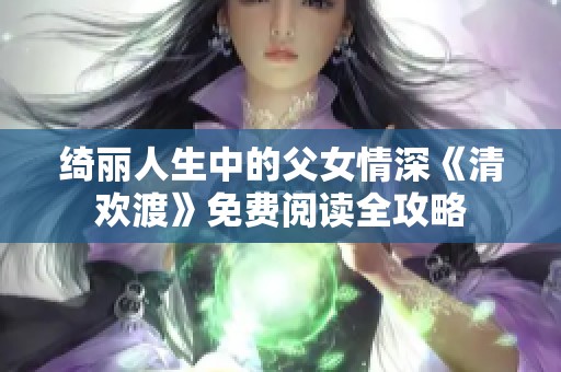 绮丽人生中的父女情深《清欢渡》免费阅读全攻略
