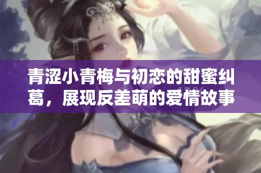 青涩小青梅与初恋的甜蜜纠葛，展现反差萌的爱情故事
