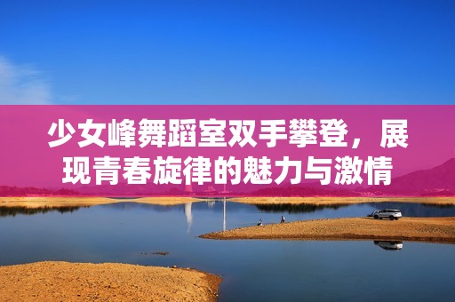 少女峰舞蹈室双手攀登，展现青春旋律的魅力与激情