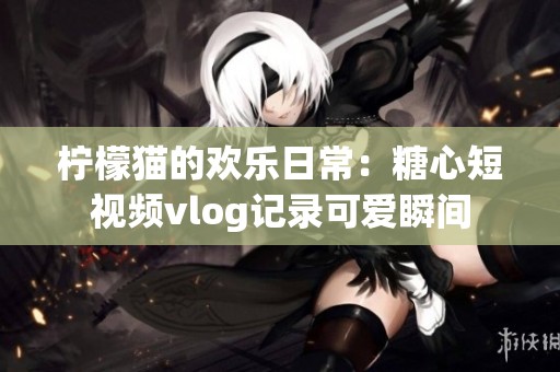 柠檬猫的欢乐日常：糖心短视频vlog记录可爱瞬间