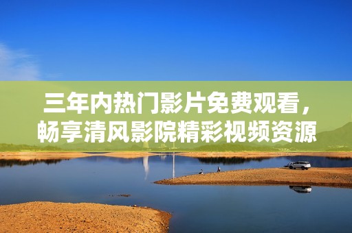 三年内热门影片免费观看，畅享清风影院精彩视频资源