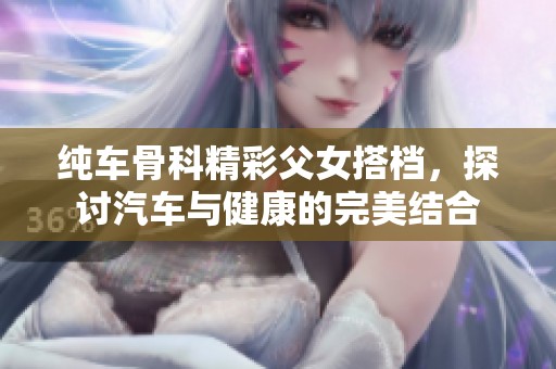 纯车骨科精彩父女搭档，探讨汽车与健康的完美结合