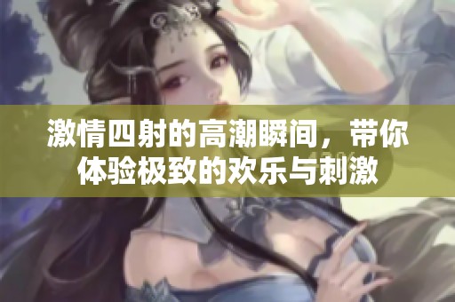 激情四射的高潮瞬间，带你体验极致的欢乐与刺激