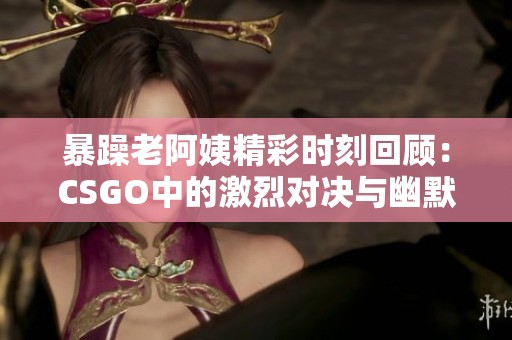 暴躁老阿姨精彩时刻回顾：CSGO中的激烈对决与幽默瞬间