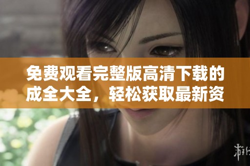 免费观看完整版高清下载的成全大全，轻松获取最新资源