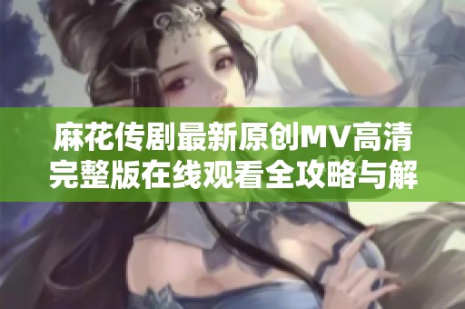 麻花传剧最新原创MV高清完整版在线观看全攻略与解读