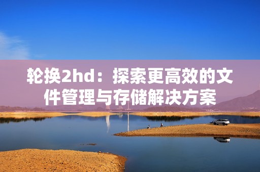 轮换2hd：探索更高效的文件管理与存储解决方案