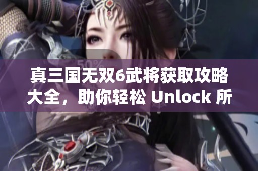 真三国无双6武将获取攻略大全，助你轻松 Unlock 所有角色