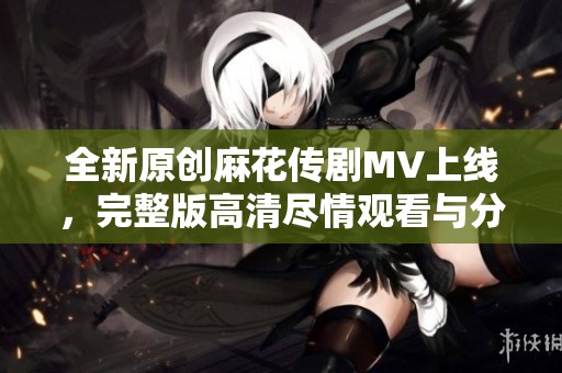 全新原创麻花传剧MV上线，完整版高清尽情观看与分享