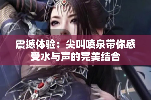 震撼体验：尖叫喷泉带你感受水与声的完美结合