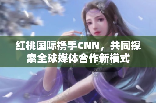 红桃国际携手CNN，共同探索全球媒体合作新模式