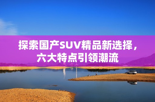 探索国产SUV精品新选择，六大特点引领潮流