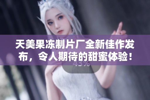 天美果冻制片厂全新佳作发布，令人期待的甜蜜体验！