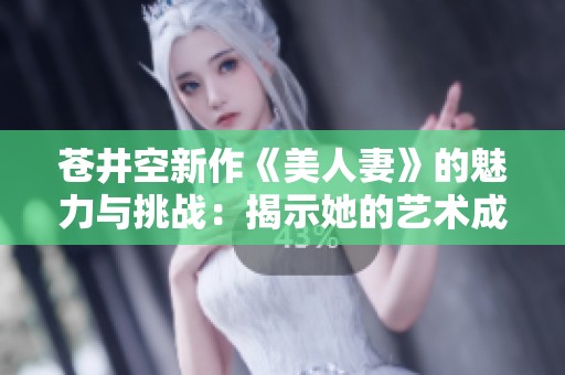 苍井空新作《美人妻》的魅力与挑战：揭示她的艺术成长之路