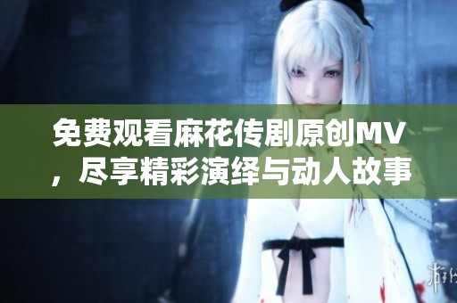 免费观看麻花传剧原创MV，尽享精彩演绎与动人故事
